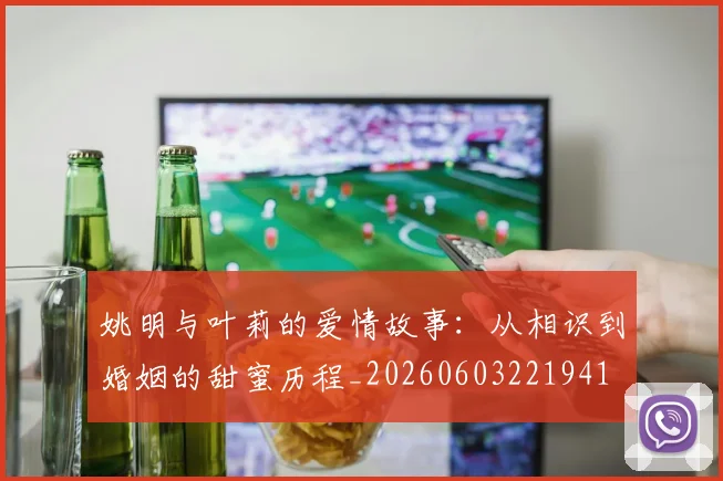 姚明与叶莉的爱情故事：从相识到婚姻的甜蜜历程_20260603221941