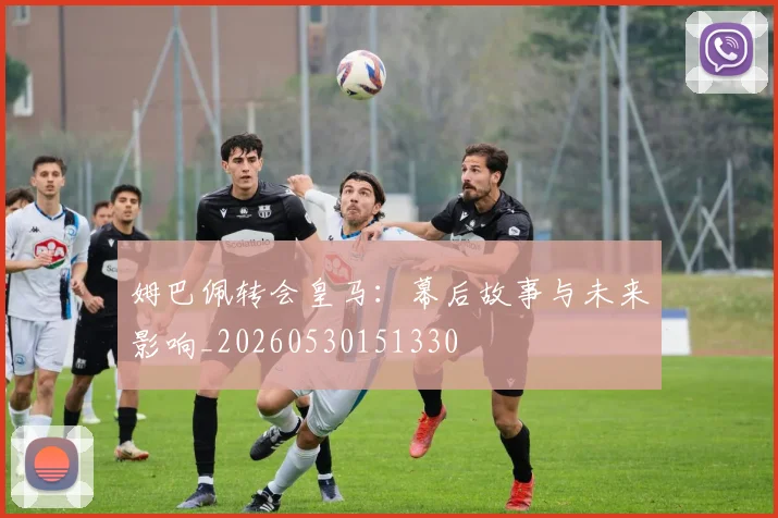 姆巴佩转会皇马：幕后故事与未来影响_20260530151330