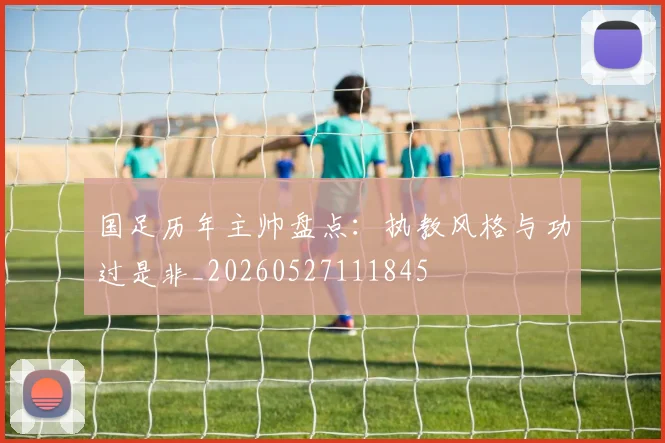 国足历年主帅盘点:执教风格与功过是非_20260527111845