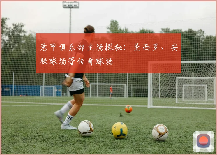 意甲俱乐部主场探秘:圣西罗、安联球场等传奇球场