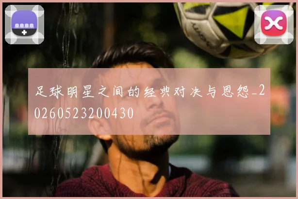 足球明星之间的经典对决与恩怨_20260523200430