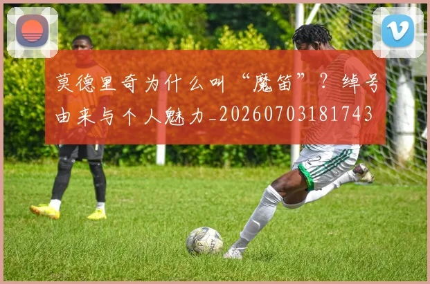 莫德里奇为什么叫“魔笛”？绰号由来与个人魅力_20260703181743
