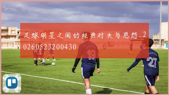 足球明星之间的经典对决与恩怨_20260523200430