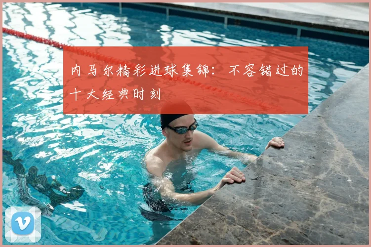 内马尔精彩进球集锦:不容错过的十大经典时刻